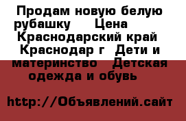 Продам новую белую рубашку   › Цена ­ 900 - Краснодарский край, Краснодар г. Дети и материнство » Детская одежда и обувь   